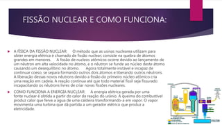 FISSÃO NUCLEAR E COMO FUNCIONA:
 A FÍSICA DA FISSÃO NUCLEAR: O método que as usinas nuclearea utilizam para
obter energia elétrica é chamado de fissão nuclear; consiste na quebra de átomos
grandes em menores. A fissão de nucleos atômicos ocorre devido ao lançamento de
um nêutron em alta velocidade no átomo, e o nêutron se funde ao núcleo deste átomo
causando um desequilíbrio no átomo. Agora totalmente instável e incapaz de
continuar coeso, se separa formando outros dois átomos e liberando outros nêutrons.
A liberação dessas novos nêutrons devido a fissão do primeiro núcleo atômico cria
uma reação em cadeia. A reação continua até que todo material fissil seja fissurado
incapacitando os nêutrons livres de criar novas fissões nucleares.
 COMO FUNCIONA A ENERGIA NUCLEAR: A energia elétrica gerada por uma
fonte nuclear é obtida a partir do calor da reação do urânio. A queima do combustível
produz calor que ferve a água de uma caldeira transformando-a em vapor. O vapor
movimenta uma turbina que dá partida a um gerador elétrico que produz a
eletricidade.
 