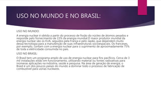 USO NO MUNDO E NO BRASIL:
USO NO MUNDO:
A energia nuclear é obtida a partir do processo de fissão do núcleo de átomos pesados e
responde pelo fornecimento de 15% da energia mundial.O maior produtor mundial da
energia nuclear são os EUA, seguidos pela França e pelo Japão, que dependem muito
dessa tecnologia para a manutenção de suas infraestruturas socioespaciais. Os franceses,
por exemplo, contam com a energia nuclear para o suprimento de aproximadamente 75%
de toda a eletricidade consumida no país.
USO NO BRASIL:
O Brasil tem um programa amplo de uso de energia nuclear para fins pacíficos. Cerca de 3
mil instalações estão em funcionamento, utilizando material ou fontes radioativas para
inúmeras aplicações na indústria, saúde e pesquisa. Na área de geração de energia, o
Brasil é um dos poucos países do mundo a dominar todo o processo de fabricação de
combustível para usinas nucleares.
 