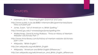 Sources.
 Intemann, Dr. F. “Teaching English Grammar and Lexis.”
http://www-public.tu-bs.de:8080/~intemann/BA/grammar-lexis/bara-
ristau-schubert.pdf
 Jones, Susan. “List of American vs. British Spelling.”
http://www2.gsu.edu/~wwwesl/egw/jones/spelling.htm
 Wallechinsky, David & Irving Wallace. “Trivia on History of Merriam-
Webster’s Dictionary Part 1.”
http://www.trivia-library.com/b/history-of-merriam-webster-dictionary-
part-1.htm
 Wikipedia. “British English.”
http://en.wikipedia.org/wiki/British_English
 Wikipedia. “American and British English Differences.”
http://en.wikipedia.org/wiki/American_and_British_English_differences
 
