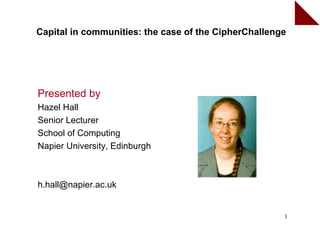 Capital in communities: the case of the CipherChallenge




Presented by
Hazel Hall
Senior Lecturer
School of Computing
Napier University, Edinburgh



h.hall@napier.ac.uk


                                                      1
 