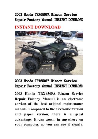 2003 Honda TRX650FA Rincon Service
Repair Factory Manual INSTANT DOWNLOAD

INSTANT DOWNLOAD




2003 Honda TRX650FA Rincon Service
Repair Factory Manual INSTANT DOWNLOAD

2003 Honda TRX650FA Rincon Service
Repair Factory Manual is an electronic
version of the best original maintenance
manual. Compared to the electronic version
and paper version, there is a great
advantage. It can zoom in anywhere on
your computer, so you can see it clearly.
 