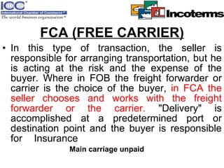 FCA (FREE CARRIER) In this type of transaction, the seller is responsible for arranging transportation, but he is acting at the risk and the expense of the buyer. Where in FOB the freight forwarder or carrier is the choice of the buyer,  in FCA the seller chooses and works with the freight forwarder or the carrier.  "Delivery" is accomplished at a predetermined port or destination point and the buyer is responsible for Insurance  Main carriage unpaid 
