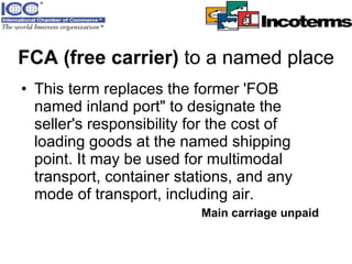 FCA (free carrier)  to a named place This term replaces the former 'FOB named inland port" to designate the seller's responsibility for the cost of loading goods at the named shipping point. It may be used for multimodal transport, container stations, and any mode of transport, including air.   Main carriage unpaid 