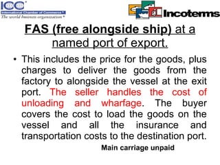 FAS (free alongside ship)  at a named port of export. This includes the price for the goods, plus charges to deliver the goods from the factory to alongside the vessel at the exit port.  The seller handles the cost of unloading and wharfage . The buyer covers the cost to load the goods on the vessel and all the insurance and transportation costs to the destination port.  Main carriage unpaid 
