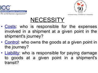Costs : who is responsible for the expenses involved in a shipment at a given point in the shipment's journey? Control : who owns the goods at a given point in the journey? Liability : who is responsible for paying damage to goods at a given point in a shipment's transit? NECESSITY 