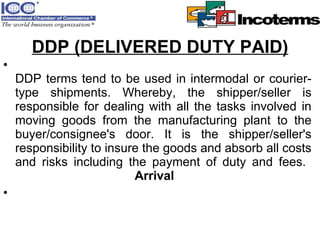 DDP (DELIVERED DUTY PAID) DDP terms tend to be used in intermodal or courier-type shipments. Whereby, the shipper/seller is responsible for dealing with all the tasks involved in moving goods from the manufacturing plant to the buyer/consignee's door. It is the shipper/seller's responsibility to insure the goods and absorb all costs and risks including the payment of duty and fees.   Arrival 