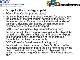 Group F – Main carriage unpaid FCA – Free Carrier (named place)  the seller hands over the goods, cleared for export, into the custody of the first carrier (named by the buyer) at the named place. This term is suitable for all modes of transport, including carriage by air, rail, road, and containerised / multi-modal transport.  FAS – Free Alongside Ship (named loading port)  the seller must place the goods alongside the ship at the named port. The seller must clear the goods for export; this changed in the 2000 version of the Incoterms. Suitable for maritime transport only.  FOB – Free On Board (named loading port)  the classic maritime trade term, Free On Board: seller must load the goods on board the ship nominated by the buyer, cost and risk being divided at ship's rail. The seller must clear the goods for export. Maritime transport only  