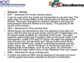Group D – Arrival DAF – Delivered At Frontier (named place)  It can be used when the goods are transported by rail and road. The seller pays for transportation to the named place of delivery at the frontier. The buyer arranges for customs clearance and pays for transportation from the frontier to his factory. The passing of risk occurs at the frontier.  DES – Delivered Ex Ship (named port)  Where goods are delivered ex ship, the passing of risk does not occur until the ship has arrived at the named port of destination and the goods made available for unloading to the buyer. The seller pays the same freight and insurance costs as he would under a CIF arrangement. Unlike CFR and CIF terms, the seller has agreed to bear not just cost, but also Risk and Title up to the arrival of the vessel at the named port. Costs for unloading the goods and any duties, taxes, etc… are for the Buyer. A commonly used term in shipping bulk commodities, such as coal, grain, dry chemicals - - - and where the seller either owns or has chartered, their own vessel.  DEQ – Delivered Ex Quay (named port)  It means the same as DES, but the passing of risk does not occur until the goods have been unloaded at the port of destination.  