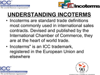 UNDERSTANDING INCOTERMS   Incoterms are standard trade definitions most commonly used in international sales contracts. Devised and published by the International Chamber of Commerce, they are at the heart of world trade.  Incoterms" is an ICC trademark, registered in the European Union and elsewhere  
