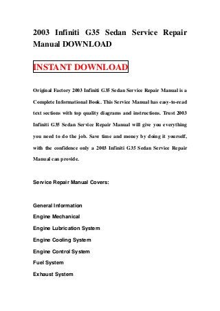 2003 Infiniti G35 Sedan Service Repair
Manual DOWNLOAD

INSTANT DOWNLOAD

Original Factory 2003 Infiniti G35 Sedan Service Repair Manual is a

Complete Informational Book. This Service Manual has easy-to-read

text sections with top quality diagrams and instructions. Trust 2003

Infiniti G35 Sedan Service Repair Manual will give you everything

you need to do the job. Save time and money by doing it yourself,

with the confidence only a 2003 Infiniti G35 Sedan Service Repair

Manual can provide.



Service Repair Manual Covers:



General Information

Engine Mechanical

Engine Lubrication System

Engine Cooling System

Engine Control System

Fuel System

Exhaust System
 