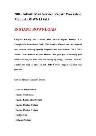 2003 Infiniti M45 Service Repair Workshop
Manual DOWNLOAD
INSTANT DOWNLOAD
Original Factory 2003 Infiniti M45 Service Repair Manual is a
Complete Informational Book. This Service Manual has easy-to-read
text sections with top quality diagrams and instructions. Trust 2003
Infiniti M45 Service Repair Manual will give you everything you
need to do the job. Save time and money by doing it yourself, with the
confidence only a 2003 Infiniti M45 Service Repair Manual can
provide.
Service Repair Manual Covers:
General Information
Engine Mechanical
Engine Lubrication System
Engine Cooling System
Engine Control System
Fuel System
Exhaust System
 