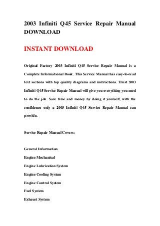 2003 Infiniti Q45 Service Repair Manual
DOWNLOAD
INSTANT DOWNLOAD
Original Factory 2003 Infiniti Q45 Service Repair Manual is a
Complete Informational Book. This Service Manual has easy-to-read
text sections with top quality diagrams and instructions. Trust 2003
Infiniti Q45 Service Repair Manual will give you everything you need
to do the job. Save time and money by doing it yourself, with the
confidence only a 2003 Infiniti Q45 Service Repair Manual can
provide.
Service Repair Manual Covers:
General Information
Engine Mechanical
Engine Lubrication System
Engine Cooling System
Engine Control System
Fuel System
Exhaust System
 
