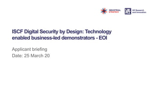 ISCF Digital Security by Design: Technology
enabled business-led demonstrators - EOI
Applicant briefing
Date: 25 March 20
 