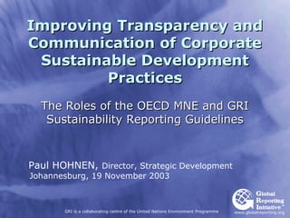 Improving Transparency and
Communication of Corporate
 Sustainable Development
         Practices
  The Roles of the OECD MNE and GRI
   Sustainability Reporting Guidelines



Paul HOHNEN, Director, Strategic Development
Johannesburg, 19 November 2003



       GRI is a collaborating centre of the United Nations Environment Programme   www.globalreporting.org
 