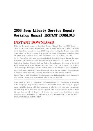 2003 Jeep Liberty Service Repair
Workshop Manual INSTANT DOWNLOAD
INSTANT DOWNLOAD
This is the most complete Service Repair Manual for the 2003 Jeep
Liberty.Service Repair Manual can come in handy especially when you have
to do immediate repair to your 2003 Jeep Liberty.Repair Manual comes with
comprehensive details regarding technical data. Diagrams a complete list
of 2003 Jeep Liberty parts and pictures.This is a must for the
Do-It-Yours.You will not be dissatisfied. Service Repair Manual Covers:
Introduction Lubrication & Maintenance Suspension Differential &
Driveline Brakes Clutch Cooling Audio Chime/Buzzer Electronic Control
Modules Engine Systems Heated Systems Horn Ignition Control Instrument
Cluster Lamps Message Systems Power Systems Restraints Speed Control
Vehicle Theft Security Wipers/Washers Wiring Engine Exhaust System Frame
& Bumpers Fuel System Steering Transmission and Transfer Case
Tires/Wheels Body Heating & Air Conditioning Emissions Control Component
and System Index +++ Supplement PARTS Repair manual
===================================================================
Downloadable: YES File Format: PDF Compatible: All Versions of Windows
& Mac Language: English Requirements: Adobe PDF Reader & WinZip All pages
are printable.So run off what you need & take it with you into the garage
or workshop.Save money $$ By doing your own repairs!These manuals make
it easy for any skill level with these very easy to follow.Step by step
instructions! CUSTOMER SATISFACTION ALWAYS GUARANTEED! CLICK ON THE
INSTANT DOWNLOAD BUTTON TODAY
 