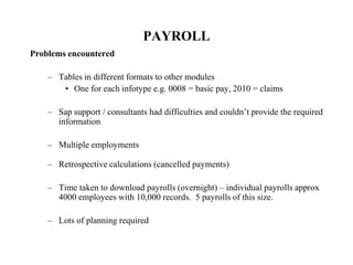 PAYROLL
Problems encountered
– Tables in different formats to other modules
• One for each infotype e.g. 0008 = basic pay, 2010 = claims
– Sap support / consultants had difficulties and couldn’t provide the required
information
– Multiple employments
– Retrospective calculations (cancelled payments)
– Time taken to download payrolls (overnight) – individual payrolls approx
4000 employees with 10,000 records. 5 payrolls of this size.
– Lots of planning required
 