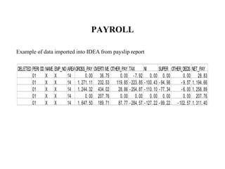 PAYROLL
DELETED PERI OD NAME EMP_NO AREAGROSS_PAY OVERTI ME OTHER_PAY TAX NI SUPER OTHER_DEDS NET_PAY
01 X X 14 0. 00 36. 75 0. 00 - 7. 92 0. 00 0. 00 0. 00 28. 83
01 X X 14 1, 271. 11 232. 53 119. 85 - 223. 85 - 100. 43 - 94. 98 - 9. 57 1, 194. 66
01 X X 14 1, 244. 32 434. 02 28. 86 - 254. 87 - 110. 10 - 77. 34 - 6. 00 1, 258. 89
01 X X 14 0. 00 207. 76 0. 00 0. 00 0. 00 0. 00 0. 00 207. 76
01 X X 14 1, 647. 50 189. 71 87. 77 - 284. 57 - 127. 22 - 99. 22 - 102. 57 1, 311. 40
Example of data imported into IDEA from payslip report
 