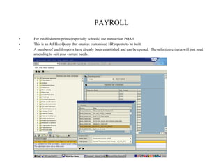 PAYROLL
• For establishment prints (especially schools) use transaction PQAH
• This is an Ad Hoc Query that enables customised HR reports to be built.
• A number of useful reports have already been established and can be opened. The selection criteria will just need
amending to suit your current needs.
 