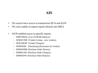 AIS
• We used to have access to transactions SE16 and SA38
• We were unable to import reports directly into IDEA
• SA38 enabled access to specific reports
– RM07MSAL (List of GR/IR balances)
– RFKKVZ00 (Vendor Listing – new vendors)
– RFKABL00 (Vendor Changes)
– RM06EI00 (Purchasing Documents by Vendor)
– RM06EHBE (Purchase Order History)
– RM06EAB1 (Purchase Order Changes)
– RM06EF00 (Purchase Order Release)
 