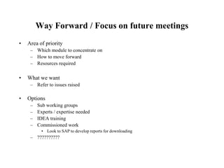 Way Forward / Focus on future meetings
• Area of priority
– Which module to concentrate on
– How to move forward
– Resources required
• What we want
– Refer to issues raised
• Options
– Sub working groups
– Experts / expertise needed
– IDEA training
– Commissioned work
• Look to SAP to develop reports for downloading
– ??????????
 