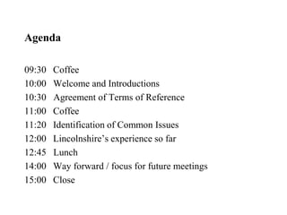 Agenda
09:30 Coffee
10:00 Welcome and Introductions
10:30 Agreement of Terms of Reference
11:00 Coffee
11:20 Identification of Common Issues
12:00 Lincolnshire’s experience so far
12:45 Lunch
14:00 Way forward / focus for future meetings
15:00 Close
 