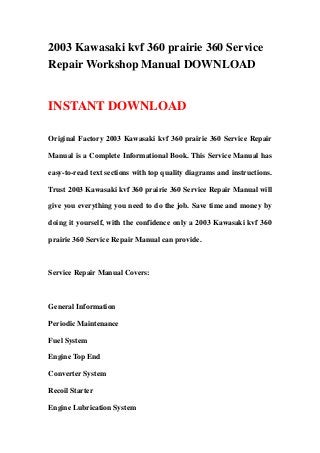 2003 Kawasaki kvf 360 prairie 360 Service
Repair Workshop Manual DOWNLOAD
INSTANT DOWNLOAD
Original Factory 2003 Kawasaki kvf 360 prairie 360 Service Repair
Manual is a Complete Informational Book. This Service Manual has
easy-to-read text sections with top quality diagrams and instructions.
Trust 2003 Kawasaki kvf 360 prairie 360 Service Repair Manual will
give you everything you need to do the job. Save time and money by
doing it yourself, with the confidence only a 2003 Kawasaki kvf 360
prairie 360 Service Repair Manual can provide.
Service Repair Manual Covers:
General Information
Periodic Maintenance
Fuel System
Engine Top End
Converter System
Recoil Starter
Engine Lubrication System
 