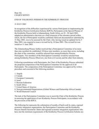 Dear All,
CHAIR'S NOTICE
END OF TOLERANCE PERIOD IN THE KIMBERLEY PROCESS
31 JULY 2003
In recognition of the difficulties experienced by various Participants in implementing the
Kimberley Process Certification Scheme (KPCS), Participants at the Special Plenary of
the Kimberley Process held in Johannesburg, South Africa, on 28 - 30 April 2003,
adopted an administrative decision on a final extension of the tolerance period within
which, the list of Participants would be confirmed. Relevant documentation submitted by
31 May 2003, was to be assessed by the Chair, who, having issued an updated list by 5
May 2003, was required to issue a revised list by 10 June 2003. This revised list was
issued on 11 June 2003.
The Johannesburg Plenary further resolved that a Participation Committee of no more
than nine members be established. Of these nine members, no more than seven, including
the chair of the committee, would be selected from among Kimberley Process
Participants. Two members of the Participation Committee would be selected from
among Kimberley Process Observers; one from civil society and the other from industry.
Following consultations with Participants, the Chair of the Kimberley Process submitted
the proposed composition of the Participation Committee for the approval of all
Participants. The composition of the Participation Committee was approved by written
procedure and consisted of the following members.
1. Angola
2. Canada
3. European Community
4. Israel
5. Russian Federation
6. South Africa
7. United States of America
8. Non-governmental Organizations (Global Witness and Partnership Africa-Canada)
9. World Diamond Council
The task of the Participation Committee was to assist the Chair of the Kimberley Process
in assessing the application of new Kimberley Process Participants, in accordance with
the provisions of the KPCS.
The following list represents the culmination of months of hard work by states, regional
economic integration organizations, the Participation Committee and the Kimberley
Process Interim Secretariat. States and regional economic integration organizations who
have met the minimum requirements of the Kimberley Process Certification Scheme are:
 