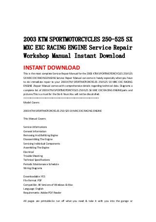  
 
 
2003 KTM SPORTMOTORCYCLES 250-525 SX
MXC EXC RACING ENGINE Service Repair
Workshop Manual Instant Download
INSTANT DOWNLOAD 
This is the most complete Service Repair Manual for the 2003 KTM SPORTMOTORCYCLES 250‐525 
SX MXC EXC RACING ENGINE.Service Repair Manual can come in handy especially when you have 
to do immediate repair to your 2003 KTM SPORTMOTORCYCLES 250‐525 SX MXC EXC RACING 
ENGINE .Repair Manual comes with comprehensive details regarding technical data. Diagrams a 
complete list of 2003 KTM SPORTMOTORCYCLES 250‐525 SX MXC EXC RACING ENGINEparts and 
pictures.This is a must for the Do‐It‐Yours.You will not be dissatisfied.   
=======================================================   
Model Covers:   
 
2003 KTM SPORTMOTORCYCLES 250‐525 SX MXC EXC RACING ENGINE   
 
This Manual Covers:   
 
Service‐Informations   
General Information   
Removing And Refitting Engine   
Disassembling The Engine   
Servicing Individual Components   
Assembling The Engine   
Electrical   
Trouble Shooting   
Technical Specifications   
Periodic Maintenance Schedule   
Wiring Diagrams   
 
Downloadable: YES   
File Format: PDF   
Compatible: All Versions of Windows & Mac   
Language: English   
Requirements: Adobe PDF Reader   
 
All  pages  are  printable.So  run  off  what  you  need  &  take  it  with  you  into  the  garage  or 
 