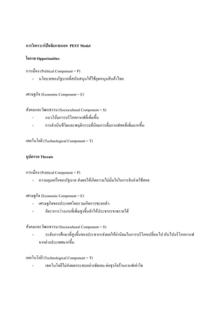 การวิเคราะหปจจัยภายนอก PEST Model
โอกาส Opportunities
การเมือง (Political Component = P)
- นโยบายของรัฐบาลที่สนับสนุนใหใชอุดหนุนสินคาไทย
เศรษฐกิจ (Economic Component = E)
สังคมและวัฒนธรรม (Sociocultural Component = S)
แนวโนมการบริโภคกาแฟที่เพิ่มขึ้น
การดําเนินชีวิตและพฤติกรรมที่นิยมการดื่มกาแฟสดที่เพิ่มมากขึ้น
เทคโนโลยี (Technological Component = T)
อุปสรรด Threats
การเมือง (Political Component = P)
- ความคุมเครือของรัฐบาล สงผลใหเกิดความไมมั่นใจในการจับจายใชสอย
เศรษฐกิจ (Economic Component = E)
- เศรษฐกิจของประเทศโดยรวมเกิดการชะลอตัว
อัตราการวางงานที่เพิ่มสูงขึ้นทําใหประชากรขาดรายได
สังคมและวัฒนธรรม (Sociocultural Component = S)
ระดับการศึกษาที่สูงขึ้นของประชากรสงผลใหคานิยมในการบริโภคเปลี่ยนไป หันไปบริโภคกาแฟ
จากตางประเทศมากขึ้น
เทคโนโลยี (Technological Component = T)
เทคโนโลยีไมสงผลกระทบอยางชัดเจน ตอธุรกิจรานกาแฟเทาใด

 