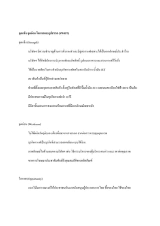จุดแข็ง จุดออน โอกาสและอุปสรรค (SWOT)
จุดแข็ง (Strength)
บริษัทฯ มีความชํานาญดานการคัวกาแฟ และมีสูตรกาแฟเฉพาะไดเปนเอกลักษณประจําราน
่
บริษัทฯ ไดสทธิบัตรการปรุงกาแฟและลิขสิทธิ์ รูปแบบอาคารและสวนกาแฟไวแลว
ิ
ไดเปนรายเดียวในการดําเนินธุรกิจกาแฟสดในสถานีบริการน้ํามัน JET
ตราสินคาเปนที่รูจกอยางแพรหลาย
ั
ทําเลที่ตั้งและจุดกระจายสินคา ตั้งอยูในทําเลที่ดี ปมน้ํามัน JET และบนสถานีรถไฟฟา BTS เปนตน
มีประสบการณในธุรกิจกาแฟกวา 10 ป
มีลีลาขันตอนการชงและเตรียมกาแฟที่มีเอกลักษณเฉพาะตัว
้

จุดออน (Weakness)
ไมไดผลิตวัตถุดิบเอง ตองพึ่งพาจากภายนอก ยากตอการควบคุมคุณภาพ
ธุรกิจกาแฟเปนธุรกิจที่สามารถลอกเลียนแบบไดงาย
ี
ภาพลักษณในดานลบของบริษัทฯ เชน วิธการบริหารของผูบริหารคนเกา และราคาตอคุณภาพ
ขาดการโฆษณาประชาสัมพันธถึงคุณสมบัติของผลิตภัณฑ

โอกาส (Opportunity)
แนวโนมการรณรงคใหประชาชนหันมาสนับสนุนผูประกอบการไทย ซื้อของไทย ใชของไทย

 