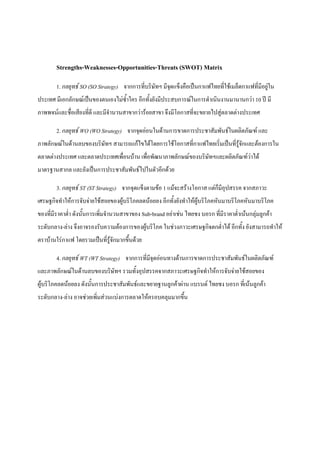Strengths-Weaknesses-Opportunities-Threats (SWOT) Matrix
1. กลยุทธ SO (SO Strategy) จากการที่บริษัทฯ มีจดแข็งคือเปนกาแฟไทยที่ใชเมล็ดกาแฟที่มีอยูใน
ุ

ประเทศ มีเอกลักษณเปนของตนเองไมซ้ําใคร อีกทั้งยังมีประสบการณในการดําเนินงานมานานกวา 10 ป มี
ภาพพจนและชื่อเสียงที่ดี และมีจํานวนสาขากวารอยสาขา จึงมีโอกาสที่จะขยายไปสูตลาดตางประเทศ

2. กลยุทธ WO (WO Strategy) จากจุดออนในดานการขาดการประชาสัมพันธในผลิตภัณฑ และ
ภาพลักษณในดานลบของบริษัทฯ สามารถแกไขไดโดยการใชโอกาสที่กาแฟไทยเริมเปนที่รจักและตองการใน
่
ู
ตลาดตางประเทศ และตลาดประเทศเพื่อนบาน เพื่อพัฒนาภาพลักษณของบริษัทฯและผลิตภัณฑวาได
มาตรฐานสากล และยังเปนการประชาสัมพันธไปในตัวอีกดวย
3. กลยุทธ ST (ST Strategy) จากจุดแข็งตามขอ 1 แมจะสรางโอกาส แตก็มีอุปสรรค จากสภาวะ
เศรษฐกิจทําใหการจับจายใชสอยของผูบริโภคลดนอยลง อีกทั้งยังทําใหผูบริโภคหันมาบริโภคหันมาบริโภค
่
่
ของที่มีราคาต่า ดังนั้นการเพิมจํานวนสาขาของ Sub-brand อยาเชน ไทยชง บอรก ทีมีราคาต่ําเนนกลุมลูกคา
ํ
ระดับกลาง-ลาง จึงอาจรองรับความตองการของผูบริโภค ในชวงภาวะเศรษฐกิจตกต่าได อีกทั้ง ยังสามารถทําให
ํ
ตราบานใรกาแฟ โดยรวมเปนที่รจักมากขึนดวย
ู
้
4. กลยุทธ WT (WT Strategy) จากการที่มจุดออนทางดานการขาดการประชาสัมพันธในผลิตภัณฑ
ี
และภาพลักษณในดานลบของบริษัทฯ รวมทั้งอุปสรรคจากสภาวะเศรษฐกิจทําใหการจับจายใชสอยของ
ผูบริโภคลดนอยลง ดังนั้นการประชาสัมพันธและขยายฐานลูกคาผาน แบรนด ไทยชง บอรก ที่เนนลูกคา
ระดับกลาง-ลาง อาจชวยเพิมสวนแบงการตลาดใหครอบคลุมมากขึ้น
่

 