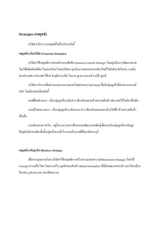 Strategies (กลยุทธ)
บริษัทฯ มีการวางกลยุทธในดานตางๆดังนี้
กลยุทธระดับบริษัท (Corporate Strategies)
บริษัทฯใชกลยุทธการขยายตัวแบบเขมขน (Intensive Growth Strategy) โดยมุงเนนการพัฒนาตลาด
โดยใชผลิตภัณฑเดิม ในตลาดใหม โดยบริษัทฯ มุงเนนการขยายสาขาแฟรนไชสไปยังจังหวัดใหมๆ รวมถึง
ตางประเทศ 6 ประเทศ ไดแก ซาอุดิอาระเบีย โอมาน คูเวต บาเรนห การตา ยูเออี
บริษัทฯ ทําการเพิ่มสวนแบงทางการตลาดโดยผานทาง Sub-brand ซึ่มมีกลุมลูกคาที่ตางจากแบรนด
หลัก โดยมีลายละเอียดดังนี้
คอฟฟเอฟ บอรก - เนนกลุมลูกคาระดับลาง เลือกทําเลตามหางสรรพสินคา เชน เทสโกโลตัส เปนตน
กาแฟไทยชง บอรก - เนนกลุมลูกคาระดับกลาง-ลาง เลือกทําเลตามสถานีรถไฟฟา หางสรรพสินคา
เปนตน
กาแฟหนองควายโซ – อยูในระหวางการศึกษาและพัฒนาสายพันธุเพื่อรองรับกลุมลูกคาระดับสูง
ปจจุบันมีสาขาเดียวซึ่งตั้งอยูหนาทางเขาโรงงานคั่วกาแฟที่จังหวัดสระบุรี


กลยุทธระดับธุรกิจ (Business Strategy)
เพื่อการบุกตลาดโลก บริษัทฯใชกลยุทธการสรางความแตกตาง (Differentiation Strategy) โดยใช
Concept ความเปนไทย โดยการสราง บุคลิกของสินคา (Brand Personality) ที่มีลักษณะเฉพาะตัว และไมเหมือน
ใครเชน รูปแบบ และ สถาปตยกรรม

 