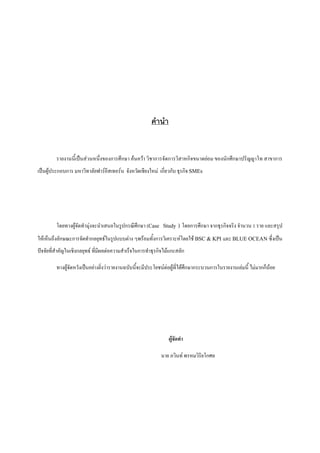 คํานํา

รายงานนี้เปนสวนหนึ่งของการศึกษา คนควา วิชาการจัดการวิสาหกิจขนาดยอม ของนักศึกษาปริญญาโท สาขาการ
เปนผูประกอบการ มหาวิทาลัยฟารอีสเทอรน จังหวัดเชียงใหม เกี่ยวกับ ธุรกิจ SMEs

โดยทางผูจัดทํามุงจะนําเสนอในรูปกรณีศึกษา (Case Study ) โดยการศึกษา จากธุรกิจจริง จํานวน 1 ราย และสรุป
ใหเห็นถึงลักษณะการจัดทํากลยุทธในรูปแบบตาง ๆพรอมทั้งการวิเคราะหโดยใช BSC & KPI และ BLUE OCEAN ซึ่งเปน
ปจจัยที่สําคัญในเชิงกลยุทธ ที่มีผลตอความสําเร็จในการทําธุรกิจไมแกะสลัก
ทางผูจัดหวังเปนอยางยิ่งวารายงานฉบับนี้จะมีประโยชนตอผูที่ไดศึกษากระบวนการในรายงานเลมนี้ ไมมากก็นอย

ผูจัดทํา
นาย ภวินท พรหมวิริยโกศล

 