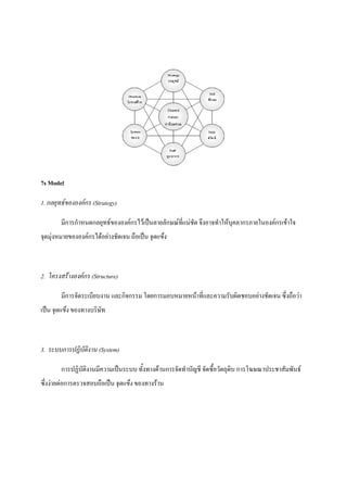 7s Model
1. กลยุทธขององคกร (Strategy)
มีการกําหนดกลยุทธขององคกรไวเปนลายลักษณที่แนชัด จึงอาจทําใหบุคลากรภายในองคกรเขาใจ
จุดมุงหมายขององคกรไดอยางชัดเจน ถือเปน จุดแข็ง

2. โครงสรางองคกร (Structure)
มีการจัดระเบียบงาน และกิจกรรม โดยการมอบหมายหนาที่และความรับผิดชอบอยางชัดเจน ซึ่งถือวา
เปน จุดแข็ง ของทางบริษัท

3. ระบบการปฏิบัติงาน (System)
การปฏิบัติงานมีความเปนระบบ ทั้งทางดานการจัดทําบัญชี จัดซื้อวัตถุดิบ การโฆษณาประชาสัมพันธ
ซึ่งงายตอการตรวจสอบถือเปน จุดแข็ง ของทางราน

 