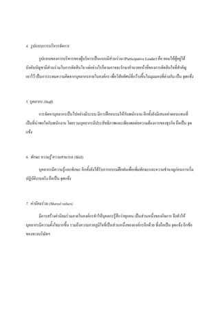4. รูปแบบการบริหารจัดการ
รูปแบบของการบริหารของผูบริหารเปนแบบมีสวนรวม (Participative Leader) คือ ยอมใหผูอยูใต
บังคับบัญชามีสวนรวมในการตัดสินใจ แตอยางไรก็ตามอาจจะรักษาอํานาจหนาที่ของการตัดสินใจที่สําคัญ
เอาไว เปนการระดมความคิดจากบุคลากรภายในองคกร เพื่อวิสัยทัศนที่กวางขึ้นในมุมมองที่ตางกัน เปน จุดแข็ง

5. บุคลากร (Staff)
การจัดหาบุคลากรเปนไปอยางมีระบบ มีการฝกอบรมใหกับพนักงาน อีกทั้งยังมีเสนอคาตอบแทนที่
เปนที่นาพอใจกับพนักงาน โดยรวมบุคลากรมีประสิทธิภาพและเพียงพอตอความตองการของธุรกิจ ถือเปน จุด
แข็ง

6. ทักษะ ความรู ความสามารถ (Skill)
บุคลากรมีความรูและทักษะ อีกทั้งยังไดรับการอบรมฝกฝนเพื่อเพิ่มทักษะและความชํานาญกอนการเริ่ม
ปฏิบัติงานจริง ถือเปน จุดแข็ง

7. คานิยมรวม (Shared values)
มีการสรางคานิยมรวมภายในองคกรทําใหบุคลกรรูสึกวาทุกคน เปนสวนหนึ่งของกิจการ จึงทําให
บุคลากรมีความตั้งใจมากขึน รวมถึงความภาคภูมใจที่เปนสวนหนึ่งขององคกรอีกดวย ซึ่งถือเปน จุดแข็ง อีกขอ
้
ิ
ของทางบริษทฯ
ั

 