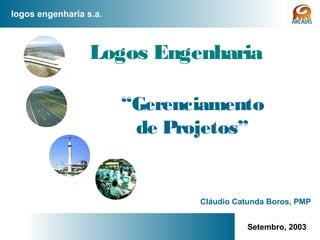 logos engenharia s.a.
www.logoseng.com.br 1
Logos Engenharia
“Gerenciamento
de Projetos”
Setembro, 2003
Cláudio Catunda Boros, PMP
 