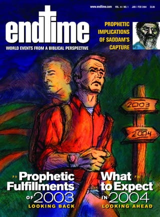 www.endtime.com   VOL. 14 / NO. 1   JAN / FEB 2004   $3.00




                                                   PROPHETIC
                                                IMPLICATIONS
                                                 OF SADDAM’S
WORLD EVENTS FROM A BIBLICAL PERSPECTIVE
WORLD EVENTS FROM A BIBLICAL PERSPECTIVE             CAPTURE                    P 22




  Prophetic
   P 11
                                                  What                           P 20


Fulfillments                                      toExpect
          OF
          OF
            2003
          L O O K IIN G B A C K
          LO O K N G BAC K
                                                  IIN
                                                    N
                                                       2004
                                                   L O O K II N G A H E A D
                                                   LOOK NG AH EAD
 
