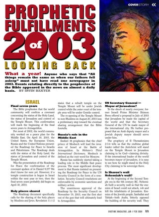 COVERSTORY             «
PROPHETIC
FULFILLMENTS
2003
LOOKING BACK
What a year!
                   of

                      Anyone who says that “All
things remain the same as when our fathers fell
asleep” must not have read one newspaper in
2003. Events relating directly to the prophecies of
the Bible appeared in the news on almost a daily
basis. BY IRVIN BAXTER


                ISRAEL                        states that a rebuilt temple on the         UN Secretary General —
   Final seven years                          Temple Mount will be under Jewish           Mayor of Jerusalem?
      The Bible prophesies that the world     control while the outer court of the tem-      To the shock of nearly everyone, for-
   community will confirm a covenant          ple area will be under Gentile control.     mer Israeli Prime Minister Shimon
   concerning the status of the Holy Land,       The re-opening of the Temple Mount       Peres offered a proposal in July of 2003
   the status of Jerusalem and control of     to non-Muslims on August 20, 2003 was       that Jerusalem be made the capital of
   the Temple Mount. This confirmation        a preliminary step toward the eventual      the world and that the Secretary
   will mark the beginning of the final       sharing arrangement that the Bible          General of the UN be made mayor of
   seven years to Armageddon.                 foretells.                                  the international city. He further pro-
      For most of 2002, the world commu-                                                  posed that an Arab deputy mayor and a
   nity worked on a peace plan for the        Russia’s role in the                        Jewish deputy mayor should serve
   Middle East. On April 30, 2003, the        Middle East                                 under him.
   United States, the European Union,           Ezekiel 38 prophesies that the chief         The prophecy of II Thessalonians
   Russia and the United Nations present-     prince of Meshech will lead the inva-       2:3-4 tells us that the endtime global
   ed the Roadmap for Peace to Israelis       sion of Israel at the Battle of             leader called the Antichrist will stand
   and Palestinians. The Roadmap deals        Armageddon. In Webster’s Third              on the Temple Mount in Jerusalem
   with the status of the Holy Land, the      International Dictionary, Meshech is        claiming to be God—claiming divinity.
   status of Jerusalem and control of the     defined as the root word for Moscow.        If the international leader of the world
   Temple Mount.                                Russia has suddenly started taking a      becomes mayor of Jerusalem, it is easy
      Was the presentation of the Roadmap     leading role in the Middle East peace       to see how he might stand in the Holy
   for Peace the confirmation of the          process. The most significant develop-      City claiming to be sovereign there.
   covenant spoken of in Daniel 9:27? We      ment is that Russia insisted on present-
   don’t know for sure yet. However, if a     ing the Roadmap for Peace to the UN         Is Sharon’s wall
   temple construction is begun in Israel     Security Council in the form of a reso-     Nehemiah’s wall?
   within the next year or two, then the      lution. Security Council resolutions are       At the beginning of the Second Tem-
   final seven years probably did begin on    enforceable by economic sanctions and       ple era in the 6th century BC, Nehemi-
   April 30, 2003.                            military action.                            ah built a security wall so that the ene-
                                                The unanimous approval of the             mies of Israel could not attack, rob and
   Holy places shared                         Roadmap by the Security Council on          kill the inhabitants of Jerusalem. Ene-
     The Roadmap document specifically        November 19, 2003, was the first shot       mies of the Jewish people, Sanballat and
   calls for the sharing of the holy places   out of the gun that will ultimately lead    Tobiah—both Arabs, bitterly opposed
   by Muslims and Jews. Revelation 11:1-2     to Armageddon.                              the building of the security wall. They



                                                                                             EN DTI M E MAGAZI N E JAN / FEB 2004   11
 