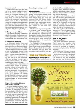COVERSTORY             «
izen of the union.”                            Roman Empire is being re-born!               the New York Times, stated that the terror-
   The European Union will grow from                                                        ist attacks of 9/11 marked the beginning
15 to 25 member nations in 2004.               Charlemagne                                  of World War III. James Woolsey, director
When the union expands, a mega-                   If any doubt remains that we are wit-     of the CIA during the Clinton administra-
Europe of 450 million citizens will be         nessing the prophesied revival of the        tion, holds the same belief.
created, larger than any population            Holy Roman Empire, consider the con-            In response to the 9/11 attacks, Presi-
mass except for China and India, and           tinual homage being paid to the first        dent Bush declared a War on Terrorism.
will have an economy of more than $9           emperor of the Holy Roman Empire,            At the time, he stated that it would be a
trillion, close to that of the United          Charlemagne. The first coin of the           long war, perhaps lasting as long as ten
States. The proposed constitution states       European Union was produced in 1987.         years. We are currently at the two-year
that European Union law will have pri-         It was called the ECU. Whose image           mark. Is it possible that we will find
macy over that of member states. The           was placed on the first coin?                ourselves engulfed in World War III
European constitution is expected to be        Charlemagne.                                 before the War on Terrorism is over?
adopted in 2004, but may be delayed.              The Economist magazine is reputed to         The Bible prophesies World War III in
                                               be the world’s most influential periodi-     Revelation 9:13-16. In the war described,
A European president                           cal. It is called the magazine of kings      one-third of mankind will be killed. Will
  The proposed European constitution           and presidents and is owned by Lord          this be fulfilled before Bush’s War on
calls for the election of a European presi-    Rothschild of London. Each week’s edi-       Terrorism is over? Time will tell.
dent. If approved, the election of a presi-    tion of the Economist features one page
dent could take place as early as late 2004.   devoted to news items affecting the          Man of the Year —
                                               unity of Europe. Its name?…the               Jerusalem Post
A European military                            Charlemagne page.                              The Jewish year ended in September.
   In November, Britain, France and               Yes. The leaders of Europe understand     That’s when the Jerusalem Post
Germany agreed to plans to give the            perfectly that they are presently partici-   announced their 2003 pick for Man of
European Union its own facility for mil-       pating in the revival of the Holy Roman      the Year. All but those ‘in the know’
itary planning independent of NATO.            Empire. They probably do not realize         were surprised by the choice—Mr. Paul
“We have defined the basis for a propos-       that everything they are doing was           Wolfowitz.
al with our British and German friends         prophesied in scripture 2,000 years ago.       Why Wolfowitz? Why not President
and we will submit it to the conference,”                                                   Bush? Ariel Sharon? Donald Rumsfeld?
French Foreign Minister Dominique de                                                          Israel knows that the face of the Mid-
Villepin told a news conference as the         WAR ON TERRORISM                             dle East has been altered forever by the
EU held talks on its first constitution.       World War III began on 9/11                  U.S. invasion of Iraq. And she knows
“This is a key issue. We can't have a           Thomas Friedman, noted columnist for        that one man was the driving force
Europe without defense,” de Villepin
separately told France-Info radio.
   As de Villepin said, a United States of
Europe cannot realize its powerful
potential without an independent mili-                                           DESIGNER                    QUALITY
tary. When Britain, France and
Germany announced the formation of
their military alliance independent of
NATO, U.S. Secretary of Defense
Donald Rumsfeld reluctantly accepted
                                                                                   Home
the decision that he had previously
strongly opposed. He accepted because
he had no choice.

Pope—Recognize historic                                                         AT
                                                                                   Décor
                                                                                       WHOLESALE                    PRICES
role of the church
  As Europe worked on its new consti-
                                                                              S I L K F I C U S T R E E S , S I L K PA L M T R E E S ,
tution throughout 2003, Pope John Paul
II missed no opportunity to remind                                                  F L O O R P L A N T S , & C O N TA I N E R S
European leaders of the historic role of
the church in Europe. The pope was
specifically referring to the church’s role
in the ‘Holy’ Roman Empire. The pope
repeatedly insisted that this historic role
be specifically mentioned in the pro-                                           C H E C K O U T O U R D E A L S & S H O P AT
posed European constitution. Pope John
Paul II is fully aware that the Holy                                          www.SeasonalImpact.com

                                                                                               EN DTI M E MAGAZI N E JAN / FEB 2004   13
 