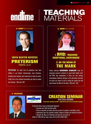 PRODUCT PAGES              «

                                                                   TEACHING
                                                                   MATERIALS
              » NEWRELEASE                                                                  » NEWRELEASE




                                                                                     1.
                                                                                     1.    RFID:TRACKING
                                                                                                TRACKING
       IRVIN BAXTER REFUTES
       IRVIN BAXTER REFUTES                                                        EVERYTHING, EVERYWHERE
                                                                                   EVERYTHING, EVERYWHERE
      PRETERISM                                                                           2. ON THE BRINK OF
                                                                                          2. ON THE BRINK OF
                   PARTS II & II
                   PARTS & II
                                                                                          THE MARK
PRETERISM, the belief that all prophecies have been
 PRETERISM, the belief that all prophecies have been                         Privacy advocate KATHERINE ALBRECHT leads the
                                                                              Privacy advocate KATHERINE ALBRECHT leads the
fulfilled, is not biblical. Unfortunately, most Christians,
 fulfilled, is not Biblical. Unfortunately, most Christians,                 grassroots consumer resistance to supermarket loyalty cards
                                                                              grassroots consumer resistance to supermarket loyalty cards
including most ministers, don’t know how to refute its claims.
 including most ministers, don’t know how to refute its claims.              and RFID chip implantation. In these two new exciting
                                                                              and RFID chip implantation. In these two new exciting
                                                                             presentations, Katherine will give us the information and tools
                                                                              presentations, Katherine will give us the information and tools
Finally, here is the scriptural ammunition you need to combat
 Finally, here is the scriptural ammunition you need to combat
                                                                             we need to be aware of and to combat the system that will
                                                                              we need to be aware of and to combat the system that will
this teaching! $20 each. VHS
 this teaching! $20 each. VHS                                                soon become the Mark of the Beast. $20 each. VHS
                                                                              soon become the Mark of the Beast. $20 each. VHS




      » FEATURE
                                                                            CREATION SEMINAR
                                                                                WITH STEVE GROHMAN
                                                                  6 two-hour sessions on VHS – Only $75 for all 12 hrs of seminar footage!
                                                                  6 two-hour sessions on VHS – Only $75 for all 12 hrs of seminar footage!


                                            A Common Sense Easy-to-Understand Approach
                                                  • Increase your faith that God exists!
                                                 • Prove to yourself and others that the account of creation in the Bible is true!
                                                  • Understand how ‘the scientific method’ supports Creation and debunks Evolution!
                                                 • Discover the Big Lie of Evolution and how you can prove it!
                                            (Order # 1494, $15 per tape; order all 6 for $75, SAVES $15!)
 