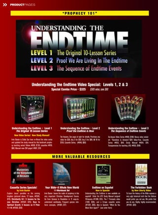 »   PRODUCTPAGES


                                                                           “PR O PH E CY 101”




                                Understanding the Endtime Video Special: Levels 1, 2 & 3
                                                           Special Combo Price - $325                             $385 value, save $60




      Understanding the Endtime – Level 1                               Understanding the Endtime – Level 2                              Understanding the Endtime – Level 3
         The Original 10 Lesson Series                                       Proof the Endtime is Now                                      The Sequence of Endtime Events
         New Video Series! New Study Manual!
                                                                        Ten lessons. See page at right for details. Purchase any         Six-lesson Video Series #950, $100. Bonus video includ-
     Irvin Baxter & Eddie Sax have re-filmed the video series           video for $20. Any 3 for $50. Any 5 for $80. All 10 for          ed: “Questions & Answers”-$20 Value-Free. Cassette
     and updated the study manual for this landmark prophe-             $155. Cassette Series. (#946, $60)                               Series #953, $40; Study Manual #954, $19.
     cy teaching series! Videos #930, $130; cassettes #910,                                                                              Transparencies for teaching (45) #955, $100.
     $60; Manual—now 264 pages! #901, $19


                                                             M O R E VALUAB LE R E S O U R C E S




    Cassette Series Specials!                      Your Bible—A Whole New World                                     Endtime en Español                                 The Forbidden Book
             by Irvin Baxter                                    11-Workbook Set                                         Now in Spanish                                   by New Liberty Video
Explore Jesus’ parables on the coming             Irvin Baxter leaves the realm of prophecy in this        Understanding the Endtime is now available en         To trace the history of the Bible exposes a
kingdom (pictured above, 12 tapes, #2505,         very important Christian Development Course.             español! Order the UTE Study Manual (original         very ugly historical truth that the Vatican
$70); Christianity 101: 11 lessons for the        Go from Genesis to Revelation in 11 easy-to-             10-lessons #1300, $15); The 7 Trumpets video          would prefer you not see. We prefer that
new Christian (#2507, $70); Keys to               understand workbooks. Frequent quizzes rein-             (1302, $20); and a 6-tape cassette series             you do see. Highly, highly recommended.
Spiritual Growth: 9 lessons on II Peter           force concepts. (#1001, $17)                             (#1301, $40). Also in Spanish: “What Do You           (#1461, $20)
1:1-10 (#2503, $50)                                                                                        Mean Born Again?” (see order form)
 
