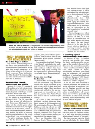 »   COVERSTORY


                                                                                                                                 that the state cannot deny gays
                                                                                                                                 and lesbians the right to marry
                                                                                                                                 and ordered the state’s lawmak-
                                                                                                                                 ers to devise changes in the law
                                                                                                                                 within         six        months.
                                                                                                                                 Massachusetts        Gov.    Mitt
                                                                                                                                 Romney issued a written state-
                                                                                                                                 ment saying he believes mar-
                                                                                                                                 riage should be between a man
                                                                                                                                 and a woman and he would sup-
                                                                                                                                 port an amendment to the
                                                                                                                                 state's constitution “to make that
                                                                                                                                 expressly clear.”
                                                                                                                                    Gay marriage promises to be a
                                                                                                                                 central issue in the presidential
                                                                                                                                 elections of 2004, as it well
                                                                                                                                 should be. President Bush has
                                                                                                                                 sent mixed signals concerning
                                                                                                                                 his stance on gay issues.
                                                                                                                                 However, he did state that he
         Alabama Chief Justice Roy Moore speaks to a large group outside of the state judicial building in Montgomery, Alabama   favors whatever legislation is
         on August 25, 2003. Moore was relieved of his duties over his refusal to remove a monument of the Ten Commandments      necessary to preserve marriage
         from the rotunda of Alabama's Supreme Court. EPA PHOTO / EPA JAMIE MARTIN                                               as an institution reserved for
                                                                                                                                 one man and one woman.
                                                              August 5, 2003, chose to be the spiritu-                    Is speaking against
     2003 - BANNER YEAR                                       al leader over the entire state of New
                                                              Hampshire. What spiritual blindness!
                                                                                                                          homosexuality a hate crime?
                                                                                                                            In February of 2003, a Canadian
      FOR HOMOSEXUALS                                         What apostasy!                                              provincial court upheld a 2001 ruling
    As in the days of Sodom                                     How can a church call itself Christian                    that fined a man for submitting a news-
      Gay activists are trumpeting 2003 as                    while blatantly contradicting the teach-                    paper ad that included reference to four
    the year of their greatest advances and                   ings of the Bible? Episcopalians have not                   Bible verses that address homosexuality.
    breakthroughs in their drive for accept-                  only condoned sodomy; they have                               Under Saskatchewan's Human Rights
    ance into societal mainstream. It all                     enthroned it by openly installing it in                     Code, Hugh Owens of Regina,
    began in June when the U.S. Supreme                       the highest levels of spiritual leadership!                 Saskatchewan, was found guilty along
    Court overturned Texas’ anti-sodomy                       As the Bible says, it is an abomination!                    with the newspaper, the Saskatoon
    law. This effectively decriminalized gay                                                                              StarPhoenix, of inciting hatred and was
    sex in the last 13 states where such laws                 Same-sex marriage                                           forced to pay damages of 1,500 Canadi-
    were still on the books.                                  in America                                                  an dollars to each of the three homosex-
                                                                 Given all of the above, the gay lobby                    ual men who filed the complaint.
    Episcopalian Church                                       was still not satisfied. They demanded                        A bill has now been introduced to
    consecrates gay bishop                                    nothing short of legal recognition of the                   Canada’s parliament that would add
      Leviticus 20:13 states: “If a man also lie              right to marry, with all of the benefits of                 “sexual orientation” as a protected cate-
    with mankind, as he lieth with a woman,                   heterosexual unions. Most Americans                         gory in Canada’s genocide and hate
    both of them have committed an abomi-                     simply could not believe that gay mar-                      crimes legislation. If this is passed,
    nation: they shall surely be put to death;                riage would ever become the law of the                      actions as described above will become
    their blood shall be upon them.”                          land in America—One Nation Under                            crimes and would be punishable by
      In the New Testament, God address-                      God. But we all had another thought                         prison terms. In other words, no more
    es the subject of homosexuality in                        coming!                                                     preaching against homosexuality! And
    Romans 1:26-27: “For this cause God                          On October 7, 2003, the voters of                        no more freedom of speech!
    gave them up unto vile affections: for                    California recalled Governor Gray
    even their women did change the natu-
    ral use into that which is against nature:
                                                              Davis because of the incompetence of
                                                              his administration. However, Davis still
                                                                                                                            DESTROYING JUDEO-
    And likewise also the men, leaving the                    had the power to sign bills into law until                    CHRISTIAN VALUES
    natural use of the woman, burned in                       the recall election results became offi-                    Goodbye Ten Commandments
    their lust one toward another; men with                   cial. On October 12th, he signed a bill                       The relentless campaign to banish
    men working that which is unseemly,                       requiring businesses with large state                       God from public life continued unabat-
    and receiving in themselves that recom-                   contracts to offer domestic partners the                    ed in 2003. City after city capitulated
    pence of their error which was meet.”                     same benefits that spouses enjoy.                           before threats of lawsuits by the ACLU.
      The above scriptures describe the                          Then on November 18th, the                                 But there was one man who didn’t
    man that the Episcopalian Church, on                      Supreme Court of Massachusetts ruled                        run and hide. Judge Roy Moore, Chief


    18 EN DTI M E MAGAZI N E JAN / FEB 2004
 
