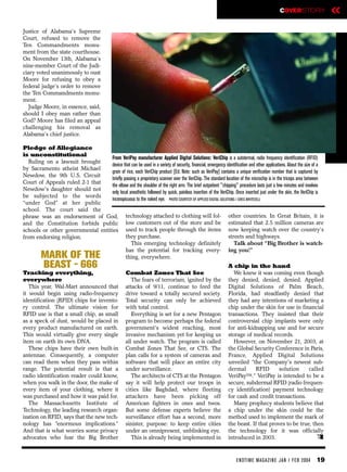 COVERSTORY                 «
Justice of Alabama’s Supreme
Court, refused to remove the
Ten Commandments monu-
ment from the state courthouse.
On November 13th, Alabama’s
nine-member Court of the Judi-
ciary voted unanimously to oust
Moore for refusing to obey a
federal judge’s order to remove
the Ten Commandments monu-
ment.
  Judge Moore, in essence, said,
should I obey man rather than
God? Moore has filed an appeal
challenging his removal as
Alabama’s chief justice.

Pledge of Allegiance
is unconstitutional
                                   From VeriPay manufacturer Applied Digital Solutions: VeriChip is a subdermal, radio frequency identification (RFID)
  Ruling on a lawsuit brought
                                   device that can be used in a variety of security, financial, emergency identification and other applications. About the size of a
by Sacramento atheist Michael
                                   grain of rice, each VeriChip product [Ed. Note: such as VeriPay] contains a unique verification number that is captured by
Newdow, the 9th U.S. Circuit
                                   briefly passing a proprietary scanner over the VeriChip. The standard location of the microchip is in the triceps area between
Court of Appeals ruled 2-1 that
                                   the elbow and the shoulder of the right arm. The brief outpatient "chipping" procedure lasts just a few minutes and involves
Newdow's daughter should not
                                   only local anesthetic followed by quick, painless insertion of the VeriChip. Once inserted just under the skin, the VeriChip is
be subjected to the words
                                   inconspicuous to the naked eye. PHOTO COURTESY OF APPLIED DIGITAL SOLUTIONS / GREG WHITESELL
“under God” at her public
school. The court said the
phrase was an endorsement of God, technology attached to clothing will fol- other countries. In Great Britain, it is
and the Constitution forbids public low customers out of the store and be estimated that 2.5 million cameras are
schools or other governmental entities used to track people through the items now keeping watch over the country’s
from endorsing religion.                    they purchase.                                                 streets and highways.
                                               This emerging technology definitely                            Talk about “Big Brother is watch-
                                            has the potential for tracking every- ing you!”
         MARK OF THE                        thing, everywhere.
         BEAST - 666                                                                                           A chip in the hand
Tracking everything,                                   Combat Zones That See                                      We knew it was coming even though
everywhere                                                The fears of terrorism, ignited by the               they denied, denied, denied. Applied
   This year, Wal-Mart announced that                  attacks of 9/11, continue to feed the                   Digital Solutions of Palm Beach,
it would begin using radio-frequency                   drive toward a totally secured society.                 Florida, had steadfastly denied that
identification (RFID) chips for invento-               Total security can only be achieved                     they had any intentions of marketing a
ry control. The ultimate vision for                    with total control.                                     chip under the skin for use in financial
RFID use is that a small chip, as small                   Everything is set for a new Pentagon                 transactions. They insisted that their
as a speck of dust, would be placed in                 program to become perhaps the federal                   controversial chip implants were only
every product manufactured on earth.                   government's widest reaching, most                      for anti-kidnapping use and for secure
This would virtually give every single                 invasive mechanism yet for keeping us                   storage of medical records.
item on earth its own DNA.                             all under watch. The program is called                     However, on November 21, 2003, at
   These chips have their own built-in                 Combat Zones That See, or CTS. The                      the Global Security Conference in Paris,
antennae. Consequently, a computer                     plan calls for a system of cameras and                  France, Applied Digital Solutions
can read them when they pass within                    software that will place an entire city                 unveiled “the Company's newest sub-
range. The potential result is that a                  under surveillance.                                     dermal      RFID       solution     called
radio identification reader could know,                   The architects of CTS at the Pentagon                VeriPayTM.” VeriPay is intended to be a
when you walk in the door, the make of                 say it will help protect our troops in                  secure, subdermal RFID (radio frequen-
every item of your clothing, where it                  cities like Baghdad, where fleeting                     cy identification) payment technology
was purchased and how it was paid for.                 attackers have been picking off                         for cash and credit transactions.
   The Massachusetts Institute of                      American fighters in ones and twos.                        Many prophecy students believe that
Technology, the leading research organ-                But some defense experts believe the                    a chip under the skin could be the
ization on RFID, says that the new tech-               surveillance effort has a second, more                  method used to implement the mark of
nology has “enormous implications.”                    sinister, purpose: to keep entire cities                the beast. If that proves to be true, then
And that is what worries some privacy                  under an omnipresent, unblinking eye.                   the technology for it was officially
advocates who fear the Big Brother                        This is already being implemented in                 introduced in 2003.                     e

                                                                                                                    EN DTI M E MAGAZI N E JAN / FEB 2004        19
 