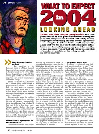 »     COVERSTORY


                                                         WHAT TO EXPECT

                                                     2004
                                                       LOOKING AHEAD
                                                                                in

                                                       There are five major prophecies that will
                                                       probably see at least partial fulfillment during the
                                                       year 2004. They are: the Revival of the Holy Roman
                                                       Empire; the confirming of some kind of agreement
                                                       concerning the Holy Land by the world community;
                                                       a war that will kill one-third part of men; the estab-
                                                       lishment of a world government; and the creation
                                                       of an economic system that will require some kind
                                                       of number or mark in order to buy or sell.
                                                       BY IRVIN BAXTER
                                                                BY IRVIN BAXTER




»            Holy Roman Empire
             revived
                The transition of the
    European Union to a United States of
    Europe, which we are now witnessing,
    is the prophesied revival of the Holy
                                                 accepted the Roadmap for Peace, an
                                                 international agreement concerning the
                                                 Middle East. We still can’t say for cer-
                                                 tain whether or not this is the prophe-
                                                 sied confirmation of the covenant that
                                                 marks the beginning of the final seven
                                                                                               The world’s worst war
                                                                                                  Revelation 9:13-16 foretells a war that
                                                                                               will “slay the third part of men.” This
                                                                                               war has to occur before the final three
                                                                                               and one-half years that Jesus called the
                                                                                               “great tribulation.” Once the final seven
    Roman Empire (Daniel chapter 2). This        years to Armageddon.                          years begin, this war that kills one-third
    coming year will be one of the most             If the final seven years have not yet      of mankind must happen within the
    important years ever in the emergence        begun, the possibility of them begin-         next three and one-half years.
    of this new Europe.                          ning in 2004 is quite high. We say this          Since evidence abounds that we are
       The EU will expand in 2004 from 15        because events are on the move in the         very close to the beginning of the final
    to 25 nations, giving united Europe a        Middle East. Ariel Sharon is determined       seven years, it follows that we have to
    population of 450 million. This expan-       to change the status quo either by            be approaching this war that will kill
    sion will bring Europe’s economic            progress through the Roadmap for              over two billion human beings. So what
    might to roughly equal that of the           Peace or by unilateral disengagement.         then are the potential world situations
    United States. Europe is also slated to         Sharon believes he is the only Israeli     that could ignite such a horrific war?
    elect a president this year and hopes to     politician who can bring peace to Israel.        The greatest immediate threat that
    adopt a constitution.                        He has said this many times. At the age       could provoke a war of this magnitude is
       The prophecies about the endtime          of 74, he doesn’t have much longer to         tension between China and Taiwan.
    Holy Roman Empire clearly teach that         achieve what he considers to be his des-      China has threatened repeatedly to use
    the pope will play a very important role     tiny. In a recent speech, he said that        force to unite the island of Taiwan with
    in the revived Europe. Pope John Paul II     Israel would take unilateral action to sep-   the Mainland. President Bush was asked
    has been ill for a long time. Many           arate from the Palestinians if they do not    what the United States would do if
    Vatican watchers believe that John           make real progress in implementing the        China launched an invasion against
    Paul’s health cannot hold out for anoth-     Roadmap within the next six months.           Taiwan. He replied that the U.S. would
    er year. If a new pope should come on           All of the issues that have to be set-     do “whatever it takes” to defend the
    the scene this year, it is highly probable   tled in order to obtain peace are the         island against invasion. Thus the sce-
    that he will be the personage that the       issues that are dealt with in the prophe-     nario was established that could create a
    Bible calls the False Prophet.               cy concerning the final seven years. It       clash between China and the United
                                                 certainly appears that the fulfillment of     States.
    International agreement on                   these prophecies affecting the status of         The March 2004 presidential elec-
    the Middle East                              the Holy Land, of Jerusalem and the           tions in Taiwan are stoking the fires of
      Palestinians and Israelis have already     Temple Mount, is imminent.                    tension between China and Taiwan.


      20 EN DTI M E MAGAZI N E JAN / FEB 2004
 