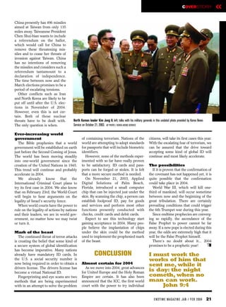 COVERSTORY                 «
China presently has 496 missiles
aimed at Taiwan from only 135
miles away. Taiwanese President
Chen Shui-bian wants to include
a referendum on the ballot,
which would call for China to
remove these threatening mis-
siles and to cease her threats of
invasion against Taiwan. China
has no intentions of removing
the missiles and considers such a
referendum tantamount to a
declaration of independence.
The time between now and the
March elections promises to be a
period of escalating tensions.
   Other conflicts such as Iran
and North Korea are likely to be
put off until after the U.S. elec-
tions in November of 2004.
However, even this is not cer-
tain. Both of these nuclear
threats have to be dealt with.         North Korean leader Kim Jong Il, left, talks with his military generals in this undated photo provided by Korea News
The only question is when.             Service on October 21, 2003. AP PHOTO / KOREA NEWS SERVICE

Ever-increasing world
government                                    of containing terrorism. Nations of the                     citizens, will take its first cases this year.
  The Bible prophesies that a world           world are attempting to adopt standards                     With the escalating fear of terrorism, we
government will be established on earth       for passports that will include biometric                   can be assured that the drive toward
just before the Second Coming of Jesus.       identifiers.                                                accepting some kind of global ID will
The world has been moving steadily              However, none of the methods exper-                       continue and most likely accelerate.
into one-world government since the           imented with so far have really proven
creation of the United Nations in 1945.       to be satisfactory. ID cards and pass-                      The possibilities
This trend will continue and probably         ports can be forged or stolen. It is felt                     If it is proven that the confirmation of
accelerate in 2004.                           that a more secure method is needed.                        the covenant has not happened yet, it is
  We already know that the                      On November 21, 2003, Applied                             quite possible that the confirmation
International Criminal Court plans to         Digital Solutions of Palm Beach,                            could take place in 2004.
try its first case in 2004. We also know      Florida, introduced a small computer                          World War III, which will kill one-
that on February 23rd, the World Court        chip that can be injected just under the                    third of mankind, will occur sometime
will begin to hear arguments on the           skin. By scanning the chip, a person can                    between now and the beginning of the
legality of Israel’s security fence.          establish foolproof ID, pay for goods                       great tribulation. There are certainly
  When world courts have the power to         and services and perform most other                         prevailing conditions that could trigger
rule on the legality of actions by nations    functions presently conducted with                          the 6th Trumpet war during this year.
and their leaders, we are in world gov-       checks, credit cards and debit cards.                         Since endtime prophecies are converg-
ernment, no matter how we may twist             Expect to see this technology start                       ing so rapidly, the ascendance of the
or turn it.                                   gaining acceptance in 2004. Many peo-                       False Prophet to power cannot be far
                                              ple believe the implantation of chips                       away. If a new pope is elected during this
Mark of the beast                             under the skin could be the method                          year, the odds are extremely high that it
   The continued threat of terror attacks     used to implement the prophesied mark                       will be the False Prophet himself.
is creating the belief that some kind of      of the beast.                                                 There’s no doubt about it... 2004
a secure system of global identification                                                                  promises to be a prophetic year!       e
has become imperative. Many nations
already have mandatory ID cards. In                      CONCLUSION                                       I must work the
the U.S. a social security number is                                                                      works of him that
now being required in order to obtain a       Almost certain for 2004                                     sent me, while it
drivers license. The drivers license has        As we move into 2004, great advances
become a virtual National ID.                 for United Europe and the Holy Roman
                                                                                                          is day: the night
   Fingerprinting and eye scans are two       Empire are certain. It has also been                        cometh, when no
methods that are being experimented           announced that the ICC, the first world                     man can work.
with in an attempt to solve the problem       court with the power to try individual                           John 9:4

                                                                                                               EN DTI M E MAGAZI N E JAN / FEB 2004           21
 