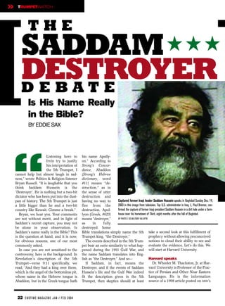 »    TRUMPETWATCH




            THE
       SADDAM ★ ★ ★
       DESTROYER
       DEBATE
            Is His Name Really
            in the Bible?
            BY EDDIE SAX




“
                         Listening here to       his name Apolly-
                         Irvin try to justify    on.” According to
                         his interpretation of   Strong’s Concor-
                         the 5th Trumpet, I      dance, Abaddon
    cannot help but almost laugh in sad-         (Strong’s Hebrew
    ness,” wrote Politics & Religion listener    dictionary, word
    Bryan Russell. “It is laughable that you     #11) means “de-
    think Saddam Hussein is the                  struction,” as in
    'Destroyer'. He is nothing but a two-bit     the sense of utter
    dictator who has been put into the dust-     destruction and
    pan of history. The 5th Trumpet is just      having no way to         Captured former Iraqi leader Saddam Hussein speaks in Baghdad Sunday Dec. 14,
    a little bigger than he and a two-bit        flee from the            2003 in this image from television. Top U.S. administrator in Iraq, L. Paul Bremer, con-
    country like Kuwait. Gimme a break.”         destruction. Apol-       firmed the capture of former Iraqi president Saddam Hussein in a dirt hole under a farm-
       Bryan, we hear you. Your comments         lyon (Greek, #623)       house near his hometown of Tikrit, eight months after the fall of Baghdad.
    are not without merit, and in light of       means “destroyer,”       AP PHOTO / US MILITARY VIA APTN
    Saddam’s recent capture, you may not         as      in    fully
    be alone in your observation. Is             destroyed. Some
    Saddam's name really in the Bible? This      Bible translations simply name the 5th take a second look at this fulfillment of
    is the question at hand, and it is now,      Trumpet king, “the Destroyer.”                           prophecy without allowing preconceived
    for obvious reasons, one of our most            The events described in the 5th Trum- notions to cloud their ability to see and
    commonly asked.                              pet bear an eerie similarity to what hap- evaluate the evidence. Let’s do this. We
       In case you are not sensitized to the     pened during the 1991 Gulf War, and will start at Harvard University.
    controversy, here is the background. In      the name Saddam translates into Eng-
    Revelation’s description of the 5th          lish as “the Destroyer.” And so—                         Harvard speaks
    Trumpet—verse 9:11 specifically, we             If Saddam, in fact, means the                           Dr. Wheeler M. Thackston, Jr. at Har-
    read, ”And they had a king over them,        Destroyer, and if the events of Saddam vard University is Professor of the Prac-
    which is the angel of the bottomless pit,    Hussein’s life and the Gulf War indeed tice of Persian and Other Near Eastern
    whose name in the Hebrew tongue is           fit the description given in the 5th Languages. He is the information
    Abaddon, but in the Greek tongue hath        Trumpet, then skeptics should at least source of a 1998 article posted on MSN’s



     22 EN DTI M E MAGAZI N E JAN / FEB 2004
 