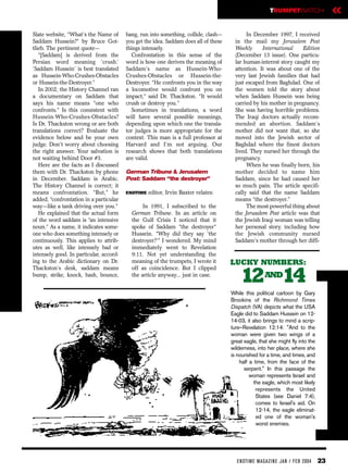 TRUMPETWATCH                  «
Slate website, “What’s the Name of       bang, run into something, collide, clash—           In December 1997, I received
Saddam Hussein?” by Bruce Got-           you get the idea. Saddam does all of these     in the mail my Jerusalem Post
tlieb. The pertinent quote—              things intensely.                              Weekly      International    Edition
   “[Saddam] is derived from the           Confrontation in this sense of the           (December 13 issue). One particu-
Persian word meaning ‘crush.’            word is how one derives the meaning of         lar human-interest story caught my
‘Saddam Hussein’ is best translated      Saddam’s name as Hussein-Who-                  attention. It was about one of the
as Hussein-Who-Crushes-Obstacles         Crushes-Obstacles or Hussein-the-              very last Jewish families that had
or Hussein-the-Destroyer.”               Destroyer. “He confronts you in the way        just escaped from Baghdad. One of
   In 2002, the History Channel ran      a locomotive would confront you on             the women told the story about
a documentary on Saddam that             impact,” said Dr. Thackston. “It would         when Saddam Hussein was being
says his name means “one who             crush or destroy you.”                         carried by his mother in pregnancy.
confronts.” Is this consistent with        Sometimes in translations, a word            She was having horrible problems.
Hussein-Who-Crushes-Obstacles?           will have several possible meanings,           The Iraqi doctors actually recom-
Is Dr. Thackston wrong or are both       depending upon which one the transla-          mended an abortion. Saddam’s
translations correct? Evaluate the       tor judges is more appropriate for the         mother did not want that, so she
evidence below and be your own           context. This man is a full professor at       moved into the Jewish sector of
judge. Don’t worry about choosing        Harvard and I’m not arguing. Our               Baghdad where the finest doctors
the right answer. Your salvation is      research shows that both translations          lived. They nursed her through the
not waiting behind Door #3.              are valid.                                     pregnancy.
   Here are the facts as I discussed                                                         When he was finally born, his
them with Dr. Thackston by phone         German Tribune & Jerusalem                     mother decided to name him
in December. Saddam is Arabic.           Post: Saddam “the destroyer”                   Saddam, since he had caused her
The History Channel is correct; it                                                      so much pain. The article specifi-
means confrontation. “But,” he           ENDTIME   editor, Irvin Baxter relates:        cally said that the name Saddam
added, “confrontation in a particular                                                   means “the destroyer.”
way—like a tank driving over you.”              In 1991, I subscribed to the                 The most powerful thing about
   He explained that the actual form       German Tribune. In an article on             the Jerusalem Post article was that
of the word saddam is “an intensive        the Gulf Crisis I noticed that it            the Jewish Iraqi woman was telling
noun.” As a name, it indicates some-       spoke of Saddam “the destroyer”              her personal story, including how
one who does something intensely or        Hussein. “Why did they say ‘the              the Jewish community nursed
continuously. This applies to attrib-      destroyer?’” I wondered. My mind             Saddam’s mother through her diffi-
utes as well, like intensely bad or        immediately went to Revelation
intensely good. In particular, accord-     9:11. Not yet understanding the
ing to the Arabic dictionary on Dr.        meaning of the trumpets, I wrote it        LUCKY NUMBERS:
Thackston’s desk, saddam means             off as coincidence. But I clipped
bump, strike, knock, bash, bounce,         the article anyway... just in case.
                                                                                          12 14       AND

                                                                                      While this political cartoon by Gary
                                                                                      Brookins of the Richmond Times
                                                                                      Dispatch (VA) depicts what the USA
                                                                                      Eagle did to Saddam Hussein on 12-
                                                                                      14-03, it also brings to mind a scrip-
                                                                                      ture–Revelation 12:14: "And to the
                                                                                      woman were given two wings of a
                                                                                      great eagle, that she might fly into the
                                                                                      wilderness, into her place, where she
                                                                                      is nourished for a time, and times, and
                                                                                          half a time, from the face of the
                                                                                            serpent." In this passage the
                                                                                               woman represents Israel and
                                                                                                 the eagle, which most likely
                                                                                                  represents the United
                                                                                                  States (see Daniel 7:4),
                                                                                                  comes to Israel's aid. On
                                                                                                  12-14, the eagle eliminat-
                                                                                                  ed one of the woman's
                                                                                                  worst enemies.




                                                                                        EN DTI M E MAGAZI N E JAN / FEB 2004     23
 