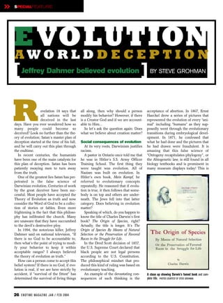 »   SPECIALFEATURE




    E VOLUTION
    AWORLDDECEPTION
    [    Jeffrey Dahmer believed evolution                                               ]     BY STEVE GROHMAN




    R                  evelation 18 says that
                       all nations will be
                       deceived in the last
    days. Have you ever wondered how so
    many people could become so
    deceived? Look no further than the the-
                                                 all along, then why should a person
                                                 modify his behavior? However, if there
                                                 is a Creator God and if we are account-
                                                 able to Him...
                                                    So let’s ask the question again: Does
                                                 what we believe about creation matter?
                                                                                             acceptance of abortion. In 1867, Ernst
                                                                                             Haeckel drew a series of pictures that
                                                                                             represented the evolution of every “ani-
                                                                                             mal” including “humans” as they sup-
                                                                                             posedly went through the evolutionary
                                                                                             transitions during embryological devel-
    ory of evolution; Satan’s master plan of                                                 opment. In 1871, he confessed that
    deception started at the time of his fall,   Social consequences of evolution            what he had done and the pictures that
    and he will carry out this plan through         At its very roots, Darwinism justifies   he had drawn were fraudulent. It is
    the endtime.                                 racism.                                     amazing that this false science of
       In recent centuries, the humanists           A pastor in Ontario once told me that    “Ontogeny recapitulates phylogeny”, or
    have been one of the main catalysts for      he was in Hitler’s S.S. Army Officer        the Abiogenetic law, is still found in all
    this plan of deception. Satan has been       Training School. The first thing they       biology textbooks and is prominent in
    patiently swaying men to turn away           were taught was evolution. All of           many museum displays today! This is
    from the truth.                              Nazism was built on evolution. In
       One of the greatest lies Satan has per-   Hitler’s own book, Mein Kampf, he
    petrated is the false science of             referred to evolutionary concepts
    Darwinian evolution. Centuries of work       repeatedly. He reasoned that if evolu-
    by the great deceiver have been suc-         tion is true, it then follows that some-
    cessful. Most people have accepted the       body is on top and others are under-
    Theory of Evolution as truth and now         neath. The Jews fell into that latter
    consider the Word of God to be a collec-     category. Does believing in evolution
    tion of stories or fables. Even more         matter?
    frightening is the fact that this philoso-      Speaking of which, do you happen to
    phy has infiltrated the church. Many         know the title of Charles Darwin’s first
    are unaware that they have succumbed         book? The Origin of Species, right?
    to the devil’s destructive ploy.             Actually, the title is longer. It’s The
       In 1994, the notorious killer, Jeffrey    Origin of Species By Means of Natural
    Dahmer said on national television, “If      Selection or the Preservation of Favored
    there is no God to be accountable to,        Races in the Struggle for Life.
    then what’s the point of trying to modi-        In the Dred Scott decision of 1857,
    fy your behavior to keep it within           the U.S. Supreme Court declared that
    acceptable ranges? I always believed         black people are not legal persons
    the theory of evolution as truth.”           according to the U.S. Constitution.
       How can a person come to accept this      The philosophical mindset that pro-
    belief system? If there is no God, if evo-   duced this kind of ruling was based on
    lution is real, if we are here strictly by   evolutionary teaching.
    accident, if “survival of the fittest” has      An example of the devastating con-       A close up showing Darwin’s famed book and com-
    determined the survival of living things     sequences of such thinking is the           plete title. PHOTOS COURTESY OF STEVE GROHMAN



    26 EN DTI M E MAGAZI N E JAN / FEB 2004
 
