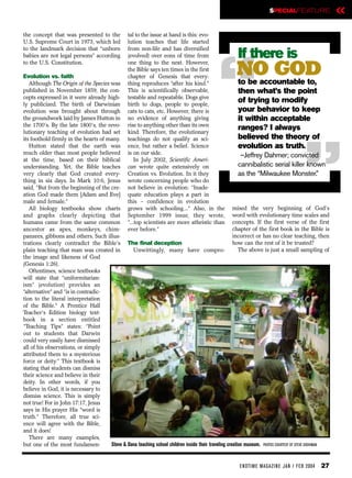SPECIALFEATURE                  «
the concept that was presented to the             tal to the issue at hand is this: evo-
U.S. Supreme Court in 1973, which led             lution teaches that life started
to the landmark decision that “unborn             from non-life and has diversified
babies are not legal persons” according           (evolved) over eons of time from                     If there is

                                                                                             “
to the U.S. Constitution.                         one thing to the next. However,

Evolution vs. faith
   Although The Origin of the Species was
                                                  the Bible says ten times in the first
                                                  chapter of Genesis that every-
                                                  thing reproduces “after his kind.”
                                                                                                       NO GOD
                                                                                                         to be accountable to,
published in November 1859, the con-              This is scientifically observable,                     then what’s the point
cepts expressed in it were already high-          testable and repeatable. Dogs give
ly publicized. The birth of Darwinian             birth to dogs, people to people,
                                                                                                         of trying to modify
evolution was brought about through               cats to cats, etc. However, there is                   your behavior to keep
the groundwork laid by James Hutton in
the 1700’s. By the late 1800’s, the revo-
lutionary teaching of evolution had set
its foothold firmly in the hearts of many.
   Hutton stated that the earth was
                                                  no evidence of anything giving
                                                  rise to anything other than its own
                                                  kind. Therefore, the evolutionary
                                                  teachings do not qualify as sci-
                                                  ence, but rather a belief. Science
                                                                                                         it within acceptable
                                                                                                         ranges? I always
                                                                                                         believed the theory of
                                                                                                         evolution as truth.
                                                                                                                                       “
much older than most people believed              is on our side.                                         –Jeffrey Dahmer; convicted
at the time, based on their biblical                  In July 2002, Scientific Ameri-
understanding. Yet, the Bible teaches             can wrote quite extensively on                         cannibalistic serial killer known
very clearly that God created every-              Creation vs. Evolution. In it they                     as the “Milwaukee Monster.”
thing in six days. In Mark 10:6, Jesus            wrote concerning people who do
said, “But from the beginning of the cre-         not believe in evolution: “Inade-
ation God made them [Adam and Eve]                quate education plays a part in
male and female.”                                 this – confidence in evolution
   All biology textbooks show charts              grows with schooling...” Also, in the               mised the very beginning of God’s
and graphs clearly depicting that                 September 1999 issue, they wrote,                   word with evolutionary time scales and
humans came from the same common                  “...top scientists are more atheistic than          concepts. If the first verse of the first
ancestor as apes, monkeys, chim-                  ever before.”                                       chapter of the first book in the Bible is
panzees, gibbons and others. Such illus-                                                              incorrect or has no clear teaching, then
trations clearly contradict the Bible's The final deception                                           how can the rest of it be trusted?
plain teaching that man was created in          Unwittingly, many have compro-                           The above is just a small sampling of
the image and likeness of God
(Genesis 1:26).
   Oftentimes, science textbooks
will state that “uniformitarian-
ism” (evolution) provides an
“alternative” and “is in contradic-
tion to the literal interpretation
of the Bible.” A Prentice Hall
Teacher’s Edition biology text-
book in a section entitled
“Teaching Tips” states: “Point
out to students that Darwin
could very easily have dismissed
all of his observations, or simply
attributed them to a mysterious
force or deity.” This textbook is
stating that students can dismiss
their science and believe in their
deity. In other words, if you
believe in God, it is necessary to
dismiss science. This is simply
not true! For in John 17:17, Jesus
says in His prayer His “word is
truth.” Therefore, all true sci-
ence will agree with the Bible,
and it does!
   There are many examples,
but one of the most fundamen-         Steve & Dana teaching school children inside their traveling creation museum. PHOTOS COURTESY OF STEVE GROHMAN


                                                                                                        EN DTI M E MAGAZI N E JAN / FEB 2004    27
 