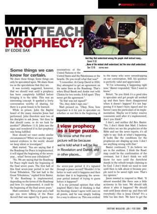PROPHECYINSIGHT                    «


WHYTEACH
PROPHECY?
BY EDDIE SAX
                                                                          And they that understand among the people shall instruct many...
                                                                             Daniel 11:33
                                                                          ...None of the wicked shall understand; but the wise shall understand.
                                                                             Dan 12:10 ENDTIME IMAGE
  Some things we can                           resentatives of the
                                               United Nations or the
  know for certain.                            United States and the Palestinians or the      to the many who were eavesdropping
  We share those things. Some things can       Israelis. Do you recall what that was?”        on our conversation. Still, his question
  only be speculated upon. We share those         “I remember. At Camp David in 2000,         is perfectly valid and appreciated.
  too as the speculations that they are.       they attempted to get an agreement on             “If I’m witnessing it happening right
     It was recently suggested, however,       the same lines as the Roadmap. That’s          now,” Baxter responded, “then I want to
  that we should wait until a prophecy         when Ehud Barak and Arafat met with            know.”
  has been completely fulfilled before         Clinton for two weeks. It fell apart. They        Retort: “So you think it’s a good idea
  bringing it to the table. This was an        never got the agreement.”                      to speculate and get people all worked
  interesting concept. It sparked a lively        “So that was not signed?”                   up and then have them disappointed
  conversation worthy of sharing, for             “No, they didn’t sign one.”                 when it doesn’t happen? It’s not hap-
  there is a great lesson to be learned.          Matt pressed on. “Okay. Now, how            pening if it hasn’t been signed and we
     While in prison, John the Baptist         important is it for you to speculate on        haven’t seen the particulars of its imple-
  heard of the many miracles Jesus had         whether or not this is the beginning of        mentation. Maybe we’d better reserve
  performed. John therefore sent two of                                                       comments until after it’s implemented,
  his disciples to ask Jesus, “Art thou he                                                    don’t you think?”
  that should come, or do we look for                                                            I don’t, and neither did Rev. Baxter.
  another?” (Matthew 11:3). John saw the       I view prophecy                                “No, I don’t think that Matt. I believe




                                               “
  signs and wondered if in fact prophecy                                                      that when we see the prophecies of the
  was being fulfilled.                         as a large puzzle.                             Bible and see the news reports, it’s all
     How should we react under similar
  circumstances? When we see the super-
  natural evidence in the world, should
  we keep silent or investigate?
     Matt started. “You are saying that if
                                               We know what the end
                                               picture will be because
                                                                          “
                                               we’re told what it will be like
                                               in Revelation and Daniel, and
                                                                                              right to say: look at what’s happening.
                                                                                              It looks like the conditions for the
                                                                                              prophecies are shaping up now. I don’t
                                                                                              see anything wrong with that.”
                                                                                                 Baxter continued, “I do believe we
                                                                                              are in the endtime. I think the Road-
  the Roadmap for Peace is implemented,
  it will signal the beginning of the seven-                                                  map could be the confirmation of the
                                               in other places...
  year... what? Seven-year tribulation?”                                                      covenant, but I don’t think we will
     “No. We are saying that the Roadmap                                                      know for sure until the Antichrist
  for Peace might mark the beginning of                                                       stands in the rebuilt temple claiming to
  the final seven years. The first half of     the seven-year period if it’s signaled         be God. I don’t think we need to wait
  this final seven-year period is not the      through a peace accord? Wouldn’t it be         until then to talk about it because peo-
  Great Tribulation. The last half is the      better to wait until it happens and then       ple need to be saved right now. That’s
  Great Tribulation,” replied Irvin Baxter.    declare that it is beginning the seven-        my opinion.”
  “If the Roadmap is implemented,              year period instead of trying to guess            Jason wanted to respond to Matt. “It
  depending on the terms of the Roadmap        before it happens?”                            almost sounded like there was a little
  and how it’s implemented, it could be           It is my personal opinion that what         acrimony in his tone. We should talk
  the beginning of the final seven years.”     inspired Matt’s line of thinking is that       about it after it happens? We should
     Matt contested. “But a year and a half    his theology doesn’t agree with ours on        wait until Jesus shows up, and then tell
  ago you were talking of the Peace            all points, and he was simply looking          everybody—this is Jesus Christ? It’s a
  Accord that was signed by, I guess, rep-     for a way to silence us. This was evident      little too late then. We have to get the



                                                                                                  EN DTI M E MAGAZI N E JAN / FEB 2004      29
 